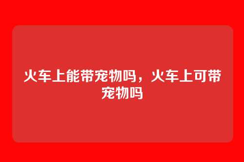 火车上能带宠物吗,火车上可带宠物吗