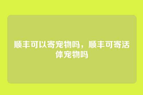 顺丰可以寄宠物吗,顺丰可寄活体宠物吗