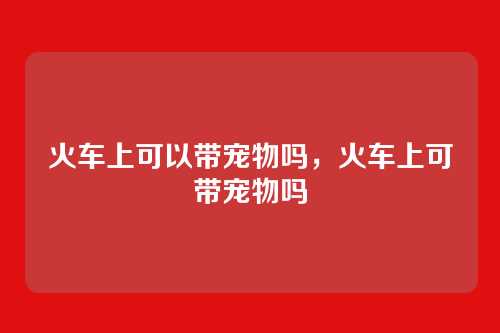 火车上可以带宠物吗,火车上可带宠物吗