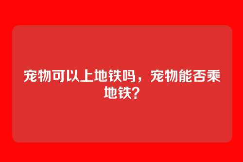 宠物可以上地铁吗,宠物能否乘地铁?
