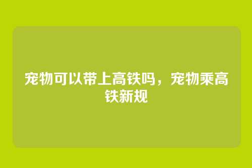 宠物可以带上高铁吗,宠物乘高铁新规
