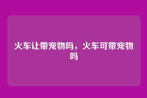 火车让带宠物吗,火车可带宠物吗