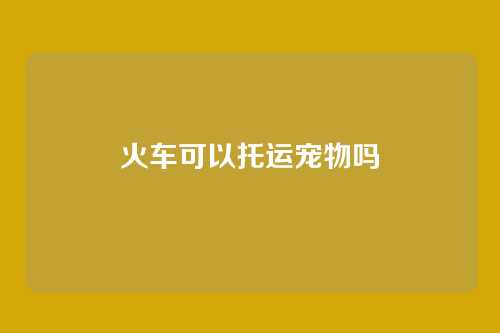 火车可以托运宠物吗
