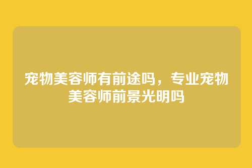 宠物美容师有前途吗,专业宠物美容师前景光明吗