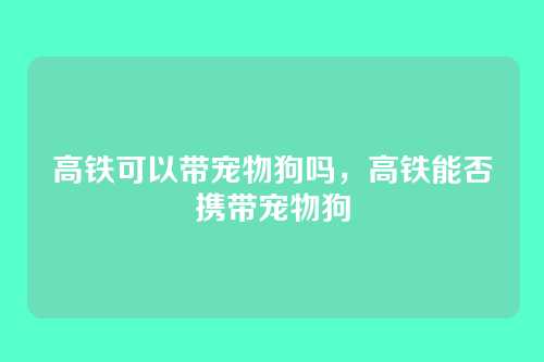高铁可以带宠物狗吗,高铁能否携带宠物狗