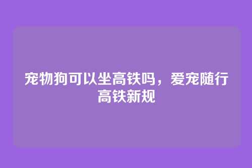 宠物狗可以坐高铁吗,爱宠随行高铁新规