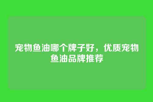 宠物鱼油哪个牌子好,优质宠物鱼油品牌推荐