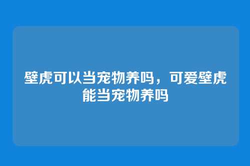 壁虎可以当宠物养吗，可爱壁虎能当宠物养吗