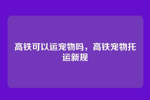 高铁可以运宠物吗，高铁宠物托运新规