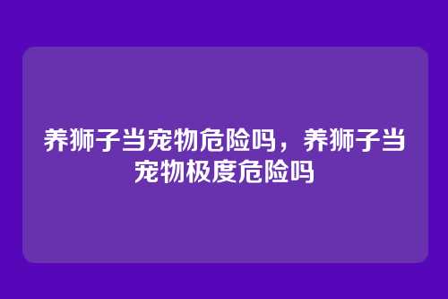 养狮子当宠物危险吗,养狮子当宠物极度危险吗