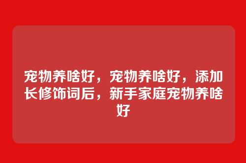 宠物养啥好,宠物养啥好,添加长修饰词后,新手家庭宠物养啥好