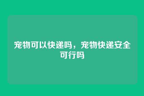 宠物可以快递吗，宠物快递安全可行吗