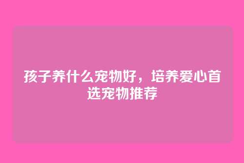孩子养什么宠物好，培养爱心首选宠物推荐