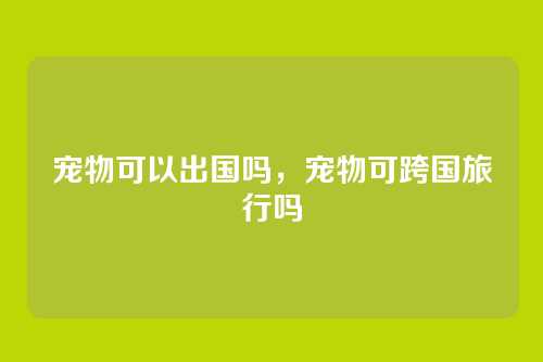 宠物可以出国吗,宠物可跨国旅行吗