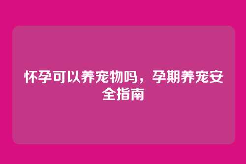 怀孕可以养宠物吗，孕期养宠安全指南