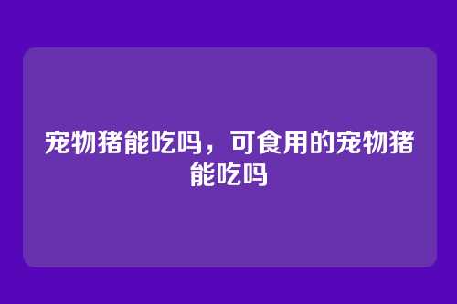 宠物猪能吃吗，可食用的宠物猪能吃吗