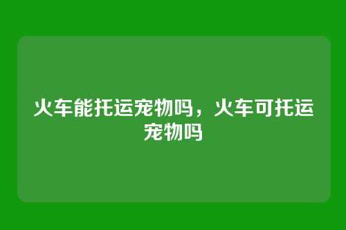 火车能托运宠物吗，火车可托运宠物吗