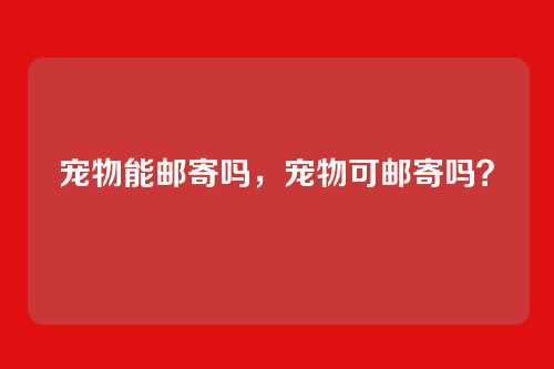 宠物能邮寄吗，宠物可邮寄吗？