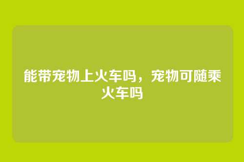 能带宠物上火车吗，宠物可随乘火车吗