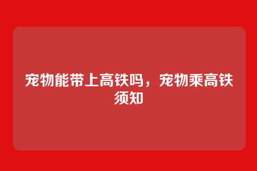 宠物能带上高铁吗,宠物乘高铁须知