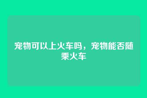 宠物可以上火车吗,宠物能否随乘火车