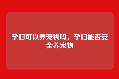 孕妇可以养宠物吗,孕妇能否安全养宠物