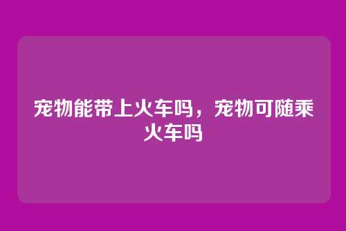 宠物能带上火车吗，宠物可随乘火车吗