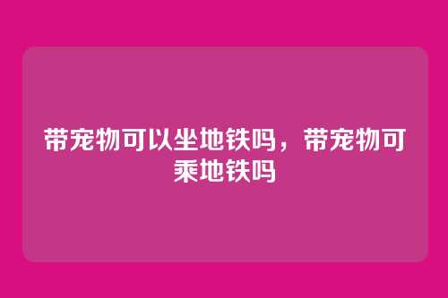 带宠物可以坐地铁吗,带宠物可乘地铁吗
