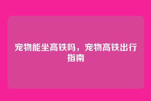 宠物能坐高铁吗,宠物高铁出行指南