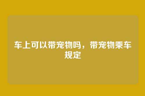 车上可以带宠物吗，带宠物乘车规定