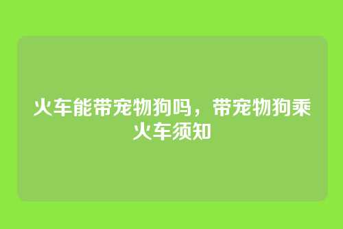 火车能带宠物狗吗，带宠物狗乘火车须知