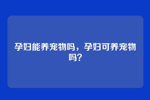 孕妇能养宠物吗,孕妇可养宠物吗?