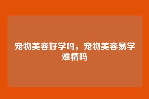 宠物美容好学吗,宠物美容易学难精吗