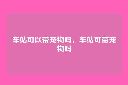 车站可以带宠物吗，车站可带宠物吗