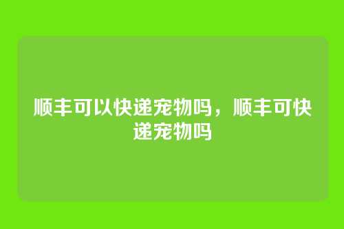 顺丰可以快递宠物吗,顺丰可快递宠物吗