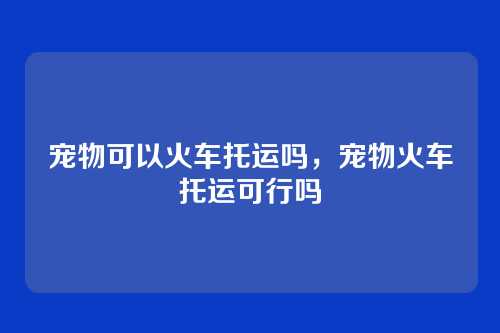 宠物可以火车托运吗，宠物火车托运可行吗