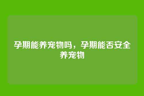 孕期能养宠物吗,孕期能否安全养宠物