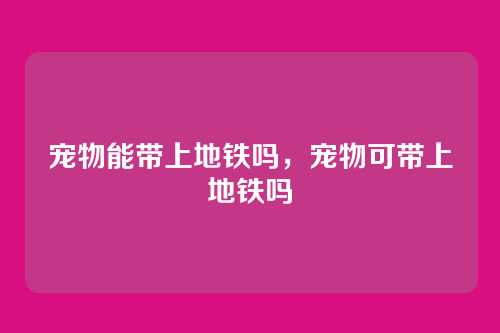 宠物能带上地铁吗,宠物可带上地铁吗