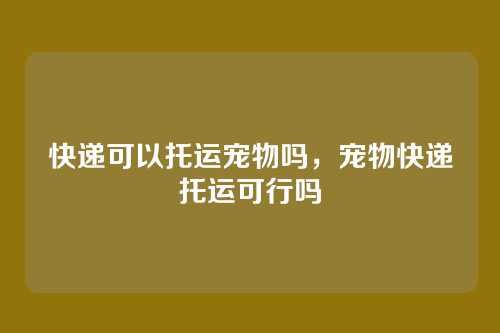 快递可以托运宠物吗,宠物快递托运可行吗