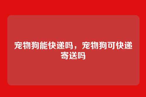 宠物狗能快递吗，宠物狗可快递寄送吗