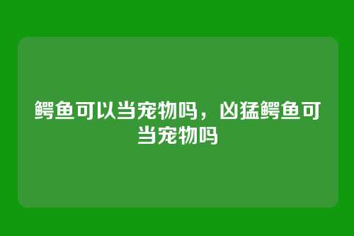 鳄鱼可以当宠物吗，凶猛鳄鱼可当宠物吗
