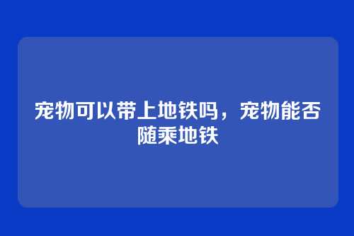 宠物可以带上地铁吗,宠物能否随乘地铁