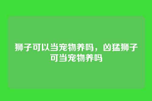 狮子可以当宠物养吗,凶猛狮子可当宠物养吗