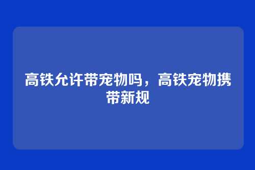 高铁允许带宠物吗，高铁宠物携带新规