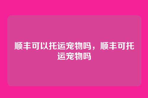 顺丰可以托运宠物吗,顺丰可托运宠物吗