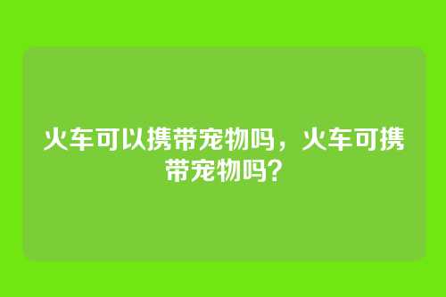 火车可以携带宠物吗,火车可携带宠物吗?