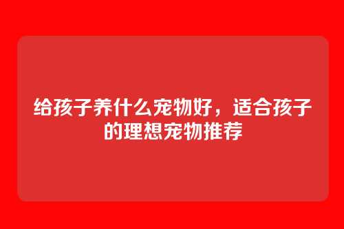给孩子养什么宠物好,适合孩子的理想宠物推荐