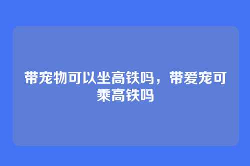 带宠物可以坐高铁吗,带爱宠可乘高铁吗