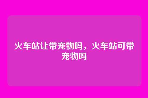 火车站让带宠物吗,火车站可带宠物吗