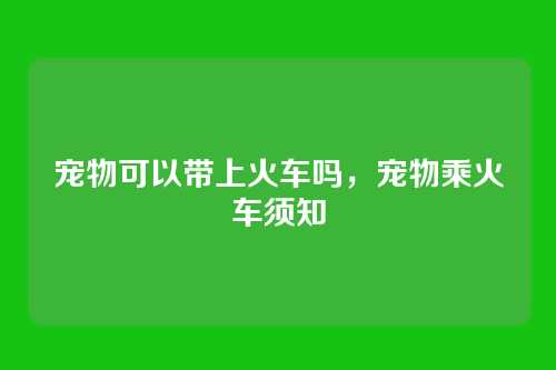 宠物可以带上火车吗,宠物乘火车须知
